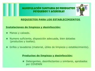 Manipulación Sanitaria de Productos  Pesqueros y Acuícolas REQUISITOS PARA LOS ESTABLECIMIENTOS  Instalaciones de limpieza y desinfección: Manos y calzado.  Numero suficiente, disposición adecuada, bien dotadas (productos y toallas). Grifos y lavaderos (material, útiles de limpieza y establecimiento). Productos de limpieza y desinfección: Detergentes, desinfectantes y similares, aprobados por COVENIN  