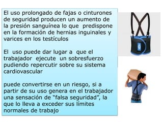 El uso prolongado de fajas o cinturones
de seguridad producen un aumento de
la presión sanguínea lo que predispone
en la formación de hernias inguinales y
varices en los testículos
El uso puede dar lugar a que el
trabajador ejecute un sobresfuerzo
pudiendo repercutir sobre su sistema
cardiovascular
puede convertirse en un riesgo, si a
partir de su uso genera en el trabajador
una sensación de “falsa seguridad”, la
que lo lleva a exceder sus límites
normales de trabajo.
 