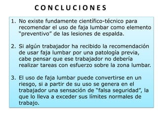 1. No existe fundamente científico-técnico para
recomendar el uso de faja lumbar como elemento
“preventivo” de las lesiones de espalda.
2. Si algún trabajador ha recibido la recomendación
de usar faja lumbar por una patología previa,
cabe pensar que ese trabajador no debería
realizar tareas con esfuerzo sobre la zona lumbar.
3. El uso de faja lumbar puede convertirse en un
riesgo, si a partir de su uso se genera en el
trabajador una sensación de “falsa seguridad”, la
que lo lleva a exceder sus límites normales de
trabajo.
C O N C L U C I O N E S
 