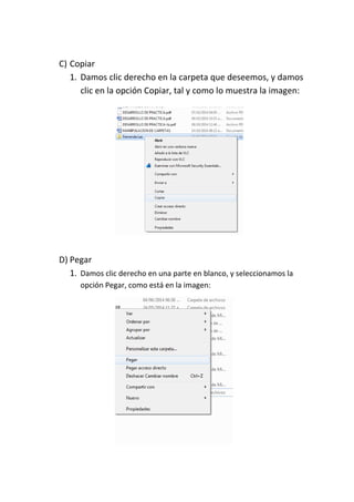 C) Copiar 
1. Damos clic derecho en la carpeta que deseemos, y damos clic en la opción Copiar, tal y como lo muestra la imagen: 
D) Pegar 
1. Damos clic derecho en una parte en blanco, y seleccionamos la opción Pegar, como está en la imagen: 
 