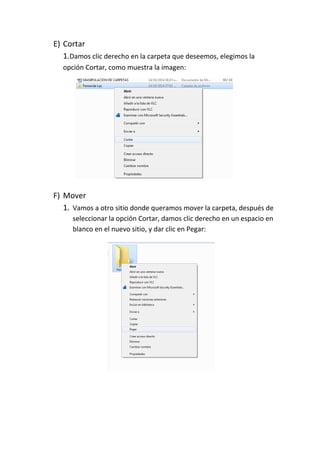 E) Cortar 
1.Damos clic derecho en la carpeta que deseemos, elegimos la opción Cortar, como muestra la imagen: 
F) Mover 
1. Vamos a otro sitio donde queramos mover la carpeta, después de seleccionar la opción Cortar, damos clic derecho en un espacio en blanco en el nuevo sitio, y dar clic en Pegar: 
 