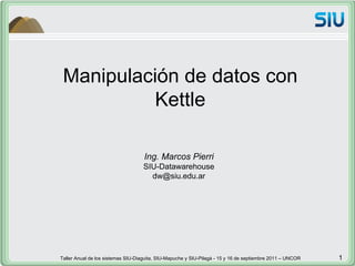 Manipulación de datos con Kettle Ing. Marcos Pierri SIU-Datawarehouse [email_address] Taller Anual de los sistemas SIU-Diaguita, SIU-Mapuche y SIU-Pilagá - 15 y 16 de septiembre 2011 – UNCOR  