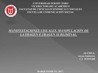 UNIVERSIDAD FERMÍN TORO
VICERECTORADO ACADÉMICO
FACULTAD DE CIENCIAS ECONÓMICAS Y SOCIALES
ESCUELA DE COMUNICACIÓN SOCIAL
ALUMNA:
Azyza Gutierrez
C.I 25.919.588
BARQUISIMETO, 2017.
MANIFESTACIONES VISUALES, MANIPULACIÓN DE
LA IMAGEN E IMAGEN SUBLIMINAL.
 
