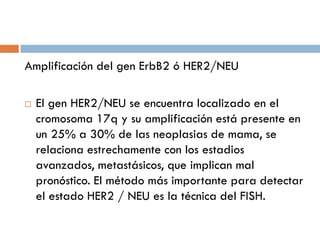 Amplificación del gen ErbB2 ó HER2/NEU
 El gen HER2/NEU se encuentra localizado en el
cromosoma 17q y su amplificación está presente en
un 25% a 30% de las neoplasias de mama, se
relaciona estrechamente con los estadios
avanzados, metastásicos, que implican mal
pronóstico. El método más importante para detectar
el estado HER2 / NEU es la técnica del FISH.
 