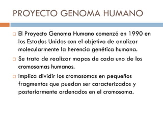 PROYECTO GENOMA HUMANO
 El Proyecto Genoma Humano comenzó en 1990 en
los Estados Unidos con el objetivo de analizar
molecularmente la herencia genética humana.
 Se trata de realizar mapas de cada uno de los
cromosomas humanos.
 Implica dividir los cromosomas en pequeños
fragmentos que puedan ser caracterizados y
posteriormente ordenados en el cromosoma.
 