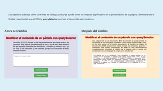 Este ejercicio subraya cómo una línea de código JavaScript puede tener un impacto significativo en la presentación de la página, demostrando la
fluidez y reactividad que el DOM y querySelector aportan al desarrollo web moderno.
Antes del cambio Después del cambio
 