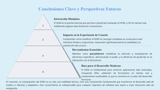 Conclusiones Clave y Perspectivas Futuras
1
Interacción Dinámica
El DOM es el puente esencial que permite a JavaScript manipular el HTML y CSS en tiempo real,
habilitando páginas web dinámicas e interactivas.
2
Impacto en la Experiencia de Usuario
Comprender cómo modificar el DOM sin recargas completas es crucial para crear
interfaces fluidas y responsivas, mejorando significativamente la usabilidad y la
satisfacción del usuario.
3
Herramientas Esenciales
Métodos como querySelector simplifican la selección y manipulación de
elementos específicos, demostrando el poder y la eficiencia de JavaScript en la
interacción con el documento.
4
Base para el Desarrollo Moderno
El DOM es fundamental para construir aplicaciones web avanzadas,
incluyendo SPAs, validación de formularios en tiempo real y
componentes reutilizables, lo que lo convierte en un pilar del desarrollo
front-end.
En resumen, la manipulación del DOM no es solo una habilidad técnica, sino una comprensión fundamental que transforma el desarrollo web de
estático a vibrante y adaptativo. Este conocimiento es indispensable para cualquier ingeniero de software que aspire a crear soluciones web de
vanguardia.
 