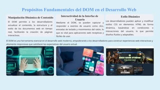 Propósitos Fundamentales del DOM en el Desarrollo Web
Manipulación Dinámica de Contenido
El DOM permite a los desarrolladores
actualizar el contenido, la estructura y el
estilo de los documentos web en tiempo
real, facilitando la creación de páginas
interactivas.
Interactividad de la Interfaz de
Usuario
Mediante el DOM, se pueden capturar y
responder a eventos de usuario como clics,
entradas de teclado y movimientos del ratón, lo
que es vital para aplicaciones web receptivas y
fáciles de usar.
Estilo Dinámico
Los desarrolladores pueden aplicar y modificar
estilos CSS en elementos HTML de forma
dinámica, basándose en condiciones o
interacciones del usuario, lo que permite
diseños fluidos y adaptables.
El DOM es una herramienta esencial en el desarrollo web moderno, empoderando a los desarrolladores para construir experiencias web interactivas y
altamente responsivas que satisfacen las expectativas del usuario actual.
 