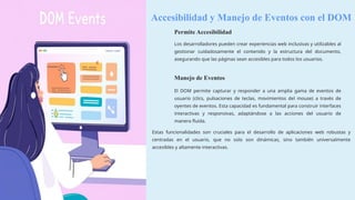 Accesibilidad y Manejo de Eventos con el DOM
Permite Accesibilidad
Los desarrolladores pueden crear experiencias web inclusivas y utilizables al
gestionar cuidadosamente el contenido y la estructura del documento,
asegurando que las páginas sean accesibles para todos los usuarios.
Manejo de Eventos
El DOM permite capturar y responder a una amplia gama de eventos de
usuario (clics, pulsaciones de teclas, movimientos del mouse) a través de
oyentes de eventos. Esta capacidad es fundamental para construir interfaces
interactivas y responsivas, adaptándose a las acciones del usuario de
manera fluida.
Estas funcionalidades son cruciales para el desarrollo de aplicaciones web robustas y
centradas en el usuario, que no solo son dinámicas, sino también universalmente
accesibles y altamente interactivas.
 