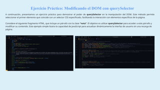 Ejercicio Práctico: Modificando el DOM con querySelector
A continuación, presentamos un ejercicio práctico para demostrar el poder de querySelector en la manipulación del DOM. Este método permite
seleccionar el primer elemento que coincide con un selector CSS especificado, facilitando la interacción con elementos específicos de la página.
Considere el siguiente fragmento HTML, que incluye un párrafo con la clase “nota”. El objetivo es utilizar querySelector para acceder a este párrafo y
modificar su contenido. Este ejemplo simple ilustra la capacidad de JavaScript para actualizar dinámicamente la interfaz de usuario sin una recarga de
página.
 