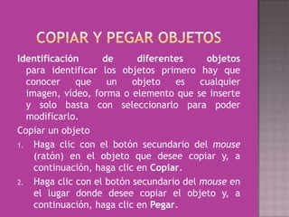 Identificación     de       diferentes    objetos
  para identificar los objetos primero hay que
  conocer    que    un     objeto   es   cualquier
  imagen, vídeo, forma o elemento que se inserte
  y solo basta con seleccionarlo para poder
  modificarlo.
Copiar un objeto
1. Haga clic con el botón secundario del mouse
    (ratón) en el objeto que desee copiar y, a
    continuación, haga clic en Copiar.
2. Haga clic con el botón secundario del mouse en
    el lugar donde desee copiar el objeto y, a
    continuación, haga clic en Pegar.
 