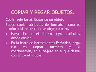 Copiar sólo los atributos de un objeto
Puede copiar atributos de formato, como el
  color o el relleno, de un objeto a otro.
1. Haga clic en el objeto cuyos atributos
   desee copiar.
2. En la barra de herramientas Estándar, haga
   clic     en     Copiar    formato       y, a
   continuación, en el objeto en el que desee
   copiar los atributos.
 