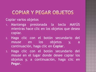 Copiar varios objetos
1. Mantenga     presionada la tecla MAYÚS
   mientras hace clic en los objetos que desea
   copiar.
2. Haga clic con el botón secundario del
   mouse       en     los   objetos    y,    a
   continuación, haga clic en Copiar.
3. Haga clic con el botón secundario del
   mouse en el lugar donde desee copiar los
   objetos y, a continuación, haga clic en
   Pegar.
 