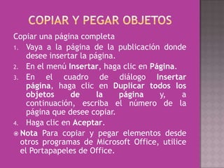 Copiar una página completa
1. Vaya a la página de la publicación donde
    desee insertar la página.
2. En el menú Insertar, haga clic en Página.
3. En    el cuadro de diálogo Insertar
    página, haga clic en Duplicar todos los
    objetos     de      la    página   y,    a
    continuación, escriba el número de la
    página que desee copiar.
4. Haga clic en Aceptar.
 Nota Para copiar y pegar elementos desde
  otros programas de Microsoft Office, utilice
  el Portapapeles de Office.
 