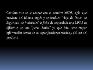 Comúnmente se le conoce con el nombre MSDS, sigla que
proviene del idioma inglés y se traduce “Hoja de Datos de
Seguridad de Materiales” o ficha de seguridad; una MSDS es
diferente de una “ficha técnica” ya que ésta tiene mayor
información acerca de las especificaciones exactas y del uso del
producto
 