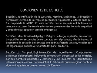 Sección 1. Identificación de la sustancia. Nombre, sinónimos, la dirección y
número de teléfono de la empresa que fabrica el producto y la fecha en la que
fue preparada la MSDS. En esta sección puede ser más útil la forma de
comunicarse con el Centro de Información que maneja las hojas de seguridad
y puede brindar apoyo en caso de emergencia.
Sección 2. Identificación del peligro. Peligros de fuego, explosión, entre otros.
Las posibles consecuencias de un contacto con el producto, vías de ingreso al
organismo, la duración de contacto que podría afectarle la salud, y cuáles son
los órganos que podrían verse afectados por el producto.
Sección 3. Composición/Información de ingredientes. Componentes
peligrosos del producto, incluyendo composición porcentual de las mezclas,
por sus nombres científicos y comunes y sus números de identificación
internacionales (como el número CAS). El fabricante puede elegir no publicar
algunos ingredientes que son secreto de fórmula.
COMPONENTES DE LA FICHA
 