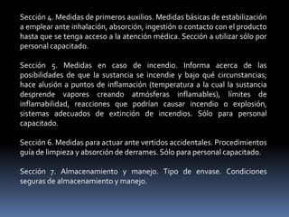 Sección 4. Medidas de primeros auxilios. Medidas básicas de estabilización
a emplear ante inhalación, absorción, ingestión o contacto con el producto
hasta que se tenga acceso a la atención médica. Sección a utilizar sólo por
personal capacitado.
Sección 5. Medidas en caso de incendio. Informa acerca de las
posibilidades de que la sustancia se incendie y bajo qué circunstancias;
hace alusión a puntos de inflamación (temperatura a la cual la sustancia
desprende vapores creando atmósferas inflamables), límites de
inflamabilidad, reacciones que podrían causar incendio o explosión,
sistemas adecuados de extinción de incendios. Sólo para personal
capacitado.
Sección 6. Medidas para actuar ante vertidos accidentales. Procedimientos
guía de limpieza y absorción de derrames. Sólo para personal capacitado.
Sección 7. Almacenamiento y manejo. Tipo de envase. Condiciones
seguras de almacenamiento y manejo.
 