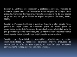 Sección 8. Controles de exposición y protección personal. Prácticas de
trabajo e higiene tales como lavarse las manos después de trabajar con el
producto. Controles de ingeniería. Indica la necesidad o no de usar equipo
de protección; Incluye los límites de exposición permisibles (TLV, STEEL,
IDLH).
Sección 9. Propiedades físicas y químicas. Aspecto y olor, estado físico,
presión de vapor, punto de ebullición, punto de fusión, punto de
congelación, punto de inflamación, densidad del vapor, solubilidad, valor de
pH, gravedad específica o densidad, etc. La interpretación adecuada de ellas
puede aportar información fundamental para planes preventivos.
Sección 10. Estabilidad y reactividad. Condiciones a evitar,
incompatibilidades y reacciones peligrosas. Incluye productos de
descomposición. Conocer este aspecto, es muy útil para almacenar
correctamente varios productos eliminando riesgos.
 