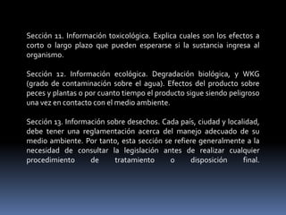 Sección 11. Información toxicológica. Explica cuales son los efectos a
corto o largo plazo que pueden esperarse si la sustancia ingresa al
organismo.
Sección 12. Información ecológica. Degradación biológica, y WKG
(grado de contaminación sobre el agua). Efectos del producto sobre
peces y plantas o por cuanto tiempo el producto sigue siendo peligroso
una vez en contacto con el medio ambiente.
Sección 13. Información sobre desechos. Cada país, ciudad y localidad,
debe tener una reglamentación acerca del manejo adecuado de su
medio ambiente. Por tanto, esta sección se refiere generalmente a la
necesidad de consultar la legislación antes de realizar cualquier
procedimiento de tratamiento o disposición final.
 