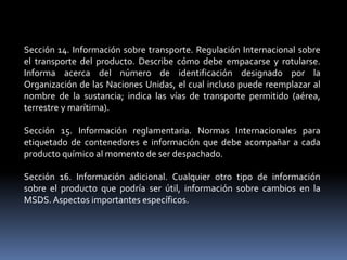 Sección 14. Información sobre transporte. Regulación Internacional sobre
el transporte del producto. Describe cómo debe empacarse y rotularse.
Informa acerca del número de identificación designado por la
Organización de las Naciones Unidas, el cual incluso puede reemplazar al
nombre de la sustancia; indica las vías de transporte permitido (aérea,
terrestre y marítima).
Sección 15. Información reglamentaria. Normas Internacionales para
etiquetado de contenedores e información que debe acompañar a cada
producto químico al momento de ser despachado.
Sección 16. Información adicional. Cualquier otro tipo de información
sobre el producto que podría ser útil, información sobre cambios en la
MSDS.Aspectos importantes específicos.
 