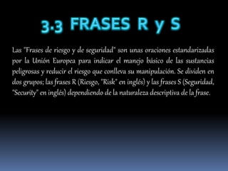 Las "Frases de riesgo y de seguridad" son unas oraciones estandarizadas
por la Unión Europea para indicar el manejo básico de las sustancias
peligrosas y reducir el riesgo que conlleva su manipulación. Se dividen en
dos grupos; las frases R (Riesgo, "Risk" en inglés) y las frases S (Seguridad,
"Security" en inglés) dependiendo de la naturaleza descriptiva de la frase.
 