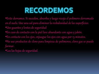 •Evite derrames. Si suceden, absorba y luego recoja el polímero derramado
en el suelo. Use una sal para eliminar la resbalosidad de las superficies.
•Use guantes y lentes de seguridad
•En caso de contacto con la piel lave abundante con agua y jabón.
•En contacto con los ojos, enjuague los ojos con agua por 15 minutos.
•No use productos de cloro para limpieza de polímeros, cloro gas se puede
formar.
•Lea las hojas de seguridad.
 