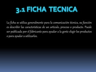 La ficha se utiliza generalmente para la comunicación técnica, su función
es describir las características de un artículo, proceso o producto. Puede
ser publicada por el fabricante para ayudar a la gente elegir los productos
o para ayudar a utilizarlos.
 