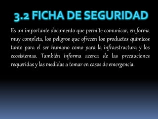 Es un importante documento que permite comunicar, en forma
muy completa, los peligros que ofrecen los productos químicos
tanto para el ser humano como para la infraestructura y los
ecosistemas. También informa acerca de las precauciones
requeridas y las medidas a tomar en casos de emergencia.
 
