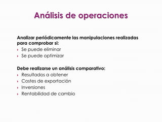 Análisis de operaciones Analizar periódicamente las manipulaciones realizadas para comprobar si: Se puede eliminarSe puede optimizar Debe realizarse un análisis comparativo: Resultados a obtener Costes de exportaciónInversionesRentabilidad de cambio 
