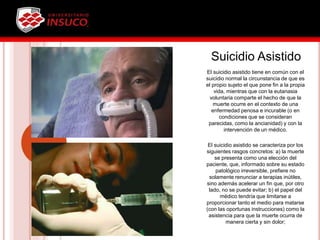 Suicidio Asistido
El suicidio asistido tiene en común con el
suicidio normal la circunstancia de que es
el propio sujeto el que pone fin a la propia
vida, mientras que con la eutanasia
voluntaria comparte el hecho de que la
muerte ocurre en el contexto de una
enfermedad penosa e incurable (o en
condiciones que se consideran
parecidas, como la ancianidad) y con la
intervención de un médico.
El suicidio asistido se caracteriza por los
siguientes rasgos concretos: a) la muerte
se presenta como una elección del
paciente, que, informado sobre su estado
patológico irreversible, prefiere no
solamente renunciar a terapias inútiles,
sino además acelerar un fin que, por otro
lado, no se puede evitar; b) el papel del
médico tendría que limitarse a
proporcionar tanto el medio para matarse
(con las oportunas instrucciones) como la
asistencia para que la muerte ocurra de
manera cierta y sin dolor;
 