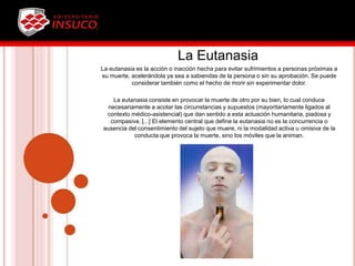 La Eutanasia
La eutanasia es la acción o inacción hecha para evitar sufrimientos a personas próximas a
su muerte, acelerándola ya sea a sabiendas de la persona o sin su aprobación. Se puede
considerar también como el hecho de morir sin experimentar dolor.
La eutanasia consiste en provocar la muerte de otro por su bien, lo cual conduce
necesariamente a acotar las circunstancias y supuestos (mayoritariamente ligados al
contexto médico-asistencial) que dan sentido a esta actuación humanitaria, piadosa y
compasiva. [...] El elemento central que define la eutanasia no es la concurrencia o
ausencia del consentimiento del sujeto que muere, ni la modalidad activa u omisiva de la
conducta que provoca la muerte, sino los móviles que la animan.
 