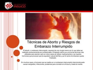 Técnicas de Aborto y Riesgos de
Embarazo Interrumpido
El aborto, o embarazo interrumpido, requiere de una cirugía menor por lo que debe ser
realizado exclusivamente por profesionales. El legrado uterino es una de las técnicas más
utilizadas para abortar, pero en otros casos se utilizan medicamentos o se inyectan
hormonas que provocan que la expulsión natural del feto y por lo tanto el embarazo queda
finalizado.
En muchos casos, el proceso que se realiza en un embarazo interrumpido intencional puede
causar sangrados, infecciones, problemas para concebir en el futuro y hasta la muerte.
 