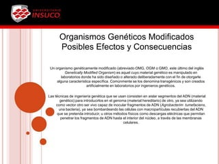 Organismos Genéticos Modificados
Posibles Efectos y Consecuencias
Un organismo genéticamente modificado (abreviado OMG, OGM o GMO, este último del inglés
Genetically Modified Organism) es aquel cuyo material genético es manipulado en
laboratorios donde ha sido diseñado o alterado deliberadamente con el fin de otorgarle
alguna característica específica. Comúnmente se los denomina transgénicos y son creados
artificialmente en laboratorios por ingenieros genéticos.
Las técnicas de ingeniería genética que se usan consisten en aislar segmentos del ADN (material
genético) para introducirlos en el genoma (material hereditario) de otro, ya sea utilizando
como vector otro ser vivo capaz de inocular fragmentos de ADN (Agrobacterim tumefaciens,
una bacteria), ya sea bombardeando las células con macropartículas recubiertas del ADN
que se pretenda introducir, u otros métodos físicos como descargas eléctricas que permitan
penetrar los fragmentos de ADN hasta el interior del núcleo, a través de las membranas
celulares.
 