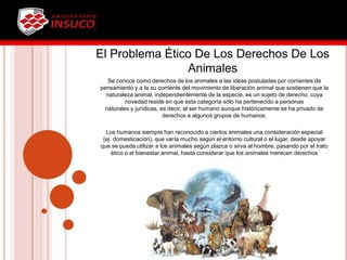 El Problema Ético De Los Derechos De Los
Animales
Se conoce como derechos de los animales a las ideas postuladas por corrientes de
pensamiento y a la su corriente del movimiento de liberación animal que sostienen que la
naturaleza animal, independientemente de la especie, es un sujeto de derecho, cuya
novedad reside en que esta categoría sólo ha pertenecido a personas
naturales y jurídicas, es decir, al ser humano aunque históricamente se ha privado de
derechos a algunos grupos de humanos.
Los humanos siempre han reconocido a ciertos animales una consideración especial
(ej. domesticación), que varía mucho según el entorno cultural o el lugar, desde apoyar
que se pueda utilizar a los animales según plazca o sirva al hombre, pasando por el trato
ético o el bienestar animal, hasta considerar que los animales merecen derechos
tradicionalmente reconocidos sólo en los humanos.
 
