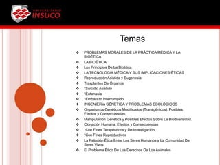 Temas
 PROBLEMAS MORALES DE LA PRÁCTICA MÉDICA Y LA
BIOÉTICA
 LA BIOÉTICA
 Los Principios De La Bioética
 LA TECNOLOGIA MÉDICA Y SUS IMPLICACIONES ÉTICAS
 Reproducción Asistida y Eugenesia
 Trasplantes De Órganos
 *Suicidio Asistido
 *Eutanasia
 *Embarazo Interrumpido
 INGENIERIA GÉNETICA Y PROBLEMAS ECOLÓGICOS
 Organismos Genéticos Modificados (Transgénicos). Posibles
Efectos y Consecuencias.
 Manipulación Genética y Posibles Efectos Sobre La Biodiversidad.
 Clonación Humana. Efectos y Consecuencias
 *Con Fines Terapéuticos y De Investigación
 *Con Fines Reproductivos
 La Relación Ética Entre Los Seres Humanos y La Comunidad De
Seres Vivos
 El Problema Ético De Los Derechos De Los Animales
 