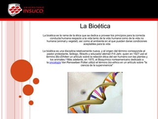 La Bioética
La bioética es la rama de la ética que se dedica a proveer los principios para la correcta
conducta humana respecto a la vida tanto de la vida humana como de la vida no
humana (animal y vegetal), así como al ambiente en el que pueden darse condiciones
aceptables para la vida
La bioética es una disciplina relativamente nueva, y el origen del término corresponde al
pastor protestante, teólogo, filósofo y educador alemán Frit Jahr, quien en 1927 usó el
término Bio-Ethiken un artículo sobre la relación ética del ser humano con las plantas y
los animales.3 Más adelante, en 1970, el Bioquímico norteamericano dedicado a
la oncología Van Rensselaer Potter utilizó el término bio-ethics en un artículo sobre "la
ciencia de la supervivencia"
 