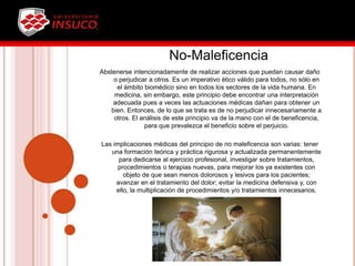 No-Maleficencia
Abstenerse intencionadamente de realizar acciones que puedan causar daño
o perjudicar a otros. Es un imperativo ético válido para todos, no sólo en
el ámbito biomédico sino en todos los sectores de la vida humana. En
medicina, sin embargo, este principio debe encontrar una interpretación
adecuada pues a veces las actuaciones médicas dañan para obtener un
bien. Entonces, de lo que se trata es de no perjudicar innecesariamente a
otros. El análisis de este principio va de la mano con el de beneficencia,
para que prevalezca el beneficio sobre el perjuicio.
Las implicaciones médicas del principio de no maleficencia son varias: tener
una formación teórica y práctica rigurosa y actualizada permanentemente
para dedicarse al ejercicio profesional, investigar sobre tratamientos,
procedimientos o terapias nuevas, para mejorar los ya existentes con
objeto de que sean menos dolorosos y lesivos para los pacientes;
avanzar en el tratamiento del dolor; evitar la medicina defensiva y, con
ello, la multiplicación de procedimientos y/o tratamientos innecesarios.
 