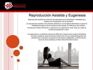 Reproducción Asistida y Eugenesia
Reproducción asistida es la técnica de tratamiento de la esterilidad o infertilidad que
conlleva una manipulación de los gametos.
La reproducción asistida o fecundación artificial es una tecnología destinada a superar la
infertilidad de alguno de los miembros de la pareja. Se realiza por dos medios:
Introducción médica del semen o esperma en la vagina de la mujer. Esta vía recibe el
nombre de asistencia in útero
La eugenesia es una filosofía social que defiende la mejora de los rasgos hereditarios
humanos mediante varias formas de intervención.[1] Las metas perseguidas han
variado entre la creación de personas más sanas e inteligentes, el ahorro de los
recursos de la sociedad y el alivio del sufrimiento humano.
 