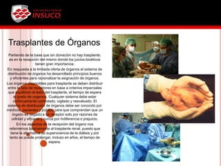 Trasplantes de Órganos
Partiendo de la base que sin donación no hay trasplante,
es en la recepción del mismo donde los juicios bioéticos
tienen gran importancia.
En respuesta a la limitada oferta de órganos el sistema de
distribución de órganos ha desarrollado principios buenos
y eficientes para racionalizar la asignación de órganos.
Los órganos disponibles para trasplante se deben distribuir
entre la lista de receptores en base a criterios imparciales
que equilibren el éxito del trasplante, el tiempo de espera
el grado de urgencia. Cualquier sistema debe estar
continuamente controlado, vigilado y reevaluado. El
sistema de distribución de órganos debe ser conocido por
médicos, pacientes y público para que comprendan que un
órgano es negado a un receptor solo por razones de
utilidad y eficacia y nunca por indiferencia o prejuicio.
En los aspectos de la recepción del órgano nos
referiremos básicamente al trasplante renal, puesto que
tiene la alternativa de supervivencia de la diálisis y por
tanto se puede prolongar, incluso en años, el tiempo de
espera.
 