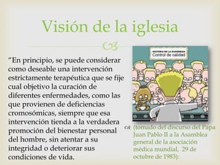 Visión de la iglesia
                  
“En principio, se puede considerar
como deseable una intervención
estrictamente terapéutica que se fije
cual objetivo la curación de
diferentes enfermedades, como las
que provienen de deficiencias
cromosómicas, siempre que esa
intervención tienda a la verdadera
                                         (tomado del discurso del Papa
promoción del bienestar personal          Juan Pablo II a la Asamblea
del hombre, sin atentar a su              general de la asociación
integridad o deteriorar sus               médica mundial, 29 de
condiciones de vida.                      octubre de 1983):
 