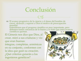 Conclusión
                      
  El avance progresivo de la ciencia y el deseo del hombre de
   crecer, alcanzar y superar a Dios es motivo de preocupación
   mundial.
   Entendemos que el progreso científico es muy importante, pero
   debemos tomar conciencia de lo bueno y lo malo que estos avances
   científicos aportan.
El Génesis nos dice que Dios, al
crear, miró a sus criaturas y vio
que eran buenas:
íntegras, completas, armónicas
en su conjunto, conformes con
la idea que guió su creación.
¿Qué criterios guiarán a los
ingenieros genéticos?
 