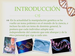 INTRODUCCIÓN
            
 -En la actualidad la manipulación genética se ha
  vuelto un tema polémico en el mundo de la ciencia, e
  incluso ha sido un tema de dominio general, la
  postura que cada individuo adopte será
  independiente del contexto que este abarque y de la
  ética personal que rige a cada uno.
 