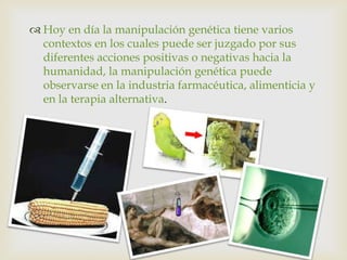  Hoy en día la manipulación genética tiene varios
  contextos en los cuales puede ser juzgado por sus
  diferentes acciones positivas o negativas hacia la
  humanidad, la manipulación genética puede
  observarse en la industria farmacéutica, alimenticia y
  en la terapia alternativa.
 