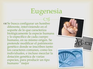 Eugenesia
                           
 Se busca configurar un hombre
 diferente, interviniendo en el
 soporte de lo que caracteriza
 biológicamente la especie humana
 y lo específico de cada cuerpo
 humano, en su mismo origen. Se
 pretende modificar el patrimonio
 genético donde se inscriben tanto
 los caracteres comunes, como los
 individuales, e incluso mezclar la
 dotación genética de varias
 especies, para producir un tipo
 humano ‘’mejor
 