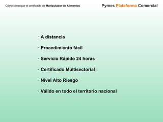 Cómo conseguir el certificado de  Manipulador de Alimentos Pymes  Plataforma  Comercial · A distancia · Procedimiento fácil   · Servicio Rápido 24 horas   · Certificado Multisectorial   · Nivel Alto Riesgo     · Válido en todo el territorio nacional 