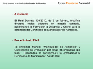 Cómo conseguir el certificado de  Manipulador de Alimentos Pymes  Plataforma  Comercial El Real Decreto 109/2010, de 5 de febrero, modifica diversos reales decretos en materia sanitaria, posibilitando la Formación a Distancia y Online para la obtención del Certificado de Manipulador de Alimentos.  ·  A distancia Te enviamos Manual  "Manipulador de Alimentos" y Cuestionario de Evaluación por email (15 preguntas tipo test).  Respondes, lo corregimos y te entregamos tu Certificado de Manipulador. Así de fácil.   ·  Procedimiento Fácil 