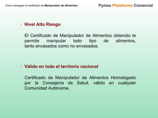 Cómo conseguir el certificado de  Manipulador de Alimentos Pymes  Plataforma  Comercial El Certificado de Manipulador de Alimentos obtenido te permite manipular todo tipo de alimentos, tanto envasados como no envasados.   ·  Nivel Alto Riesgo Certificado de Manipulador de Alimentos Homologado por la Consejería de Salud, válido en cualquier Comunidad Autónoma.  ·  Válido en todo el territorio nacional 