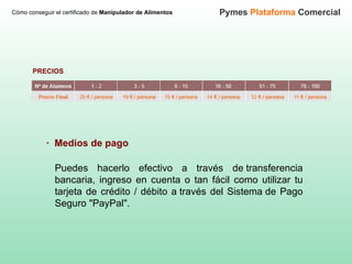 Cómo conseguir el certificado de  Manipulador de Alimentos Pymes  Plataforma  Comercial PRECIOS Puedes hacerlo efectivo a través de transferencia bancaria, ingreso en cuenta o tan fácil como utilizar tu tarjeta de crédito / débito a través del Sistema de Pago Seguro "PayPal".  ·  Medios de pago 