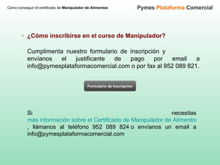 Cómo conseguir el certificado de  Manipulador de Alimentos Pymes  Plataforma  Comercial Cumplimenta nuestro formulario de inscripción y  envíanos el justificante de pago por email a info@pymesplataformacomercial.com o por fax al 952 089 821. ·  ¿Cómo inscribirse en el curso de Manipulador? Formulario de Inscripción Si necesitas  más información sobre el Certificado de Manipulador de Alimentos , llámanos al teléfono 952 089 824 o envíanos un email a info@pymesplataformacomercial.com 