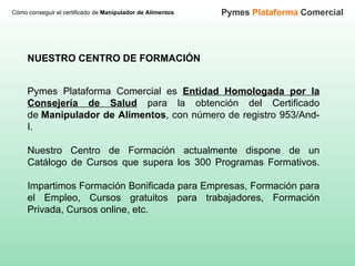 NUESTRO CENTRO DE FORMACIÓN Pymes Plataforma Comercial es  Entidad Homologada por la Consejería de Salud  para la obtención del Certificado de  Manipulador de Alimentos , con número de registro 953/And-I.  Nuestro Centro de Formación actualmente dispone de un Catálogo de Cursos que supera los 300 Programas Formativos. Impartimos Formación Bonificada para Empresas, Formación para el Empleo, Cursos gratuitos para trabajadores, Formación Privada, Cursos online, etc. Cómo conseguir el certificado de  Manipulador de Alimentos Pymes  Plataforma  Comercial 